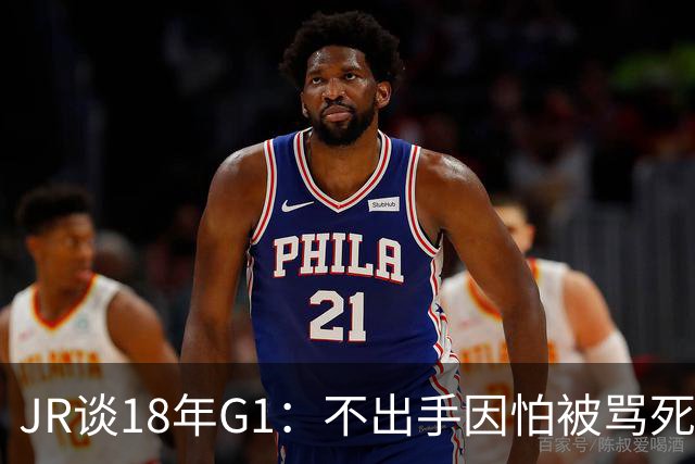 JR谈18年G1：不出手因怕被骂死 老詹拿钱多该他投 他到现在还生气